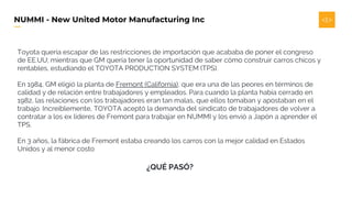 NUMMI - New United Motor Manufacturing Inc
Toyota quería escapar de las restricciones de importación que acababa de poner el congreso
de EE.UU; mientras que GM quería tener la oportunidad de saber cómo construir carros chicos y
rentables, estudiando el TOYOTA PRODUCTION SYSTEM (TPS).
En 1984, GM eligió la planta de Fremont (California), que era una de las peores en términos de
calidad y de relación entre trabajadores y empleados. Para cuando la planta había cerrado en
1982, las relaciones con los trabajadores eran tan malas, que ellos tomaban y apostaban en el
trabajo. Increíblemente, TOYOTA aceptó la demanda del sindicato de trabajadores de volver a
contratar a los ex líderes de Fremont para trabajar en NUMMI y los envió a Japón a aprender el
TPS.
En 3 años, la fábrica de Fremont estaba creando los carros con la mejor calidad en Estados
Unidos y al menor costo
¿QUÉ PASÓ?
 