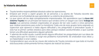 ● Toyota tendría responsabilidad absoluta sobre las operaciones.
● Empezó por enviar a Japón grupos de 30 personas a su planta de Takaoka durante dos
semanas con la finalidad de que aprendieran su sistema de producción.
● Lo que vieron allí les dejó completamente impresionados. Allí aprendieron que la clave del
sistema Toyota era un principio tan básico que sonaba como un slogan casi vacío: trabajo en
equipo. Las personas estaban organizadas en grupos de tan solo cuatro o cinco personas
que rotaban posiciones para evitar la monotonía. Cada uno de esos grupos tenía asignado un
supervisor que aparecía si había alguna dificultad y les preguntaba si precisaban ayuda. Y
esto fue el primer cambio drástico para ellos porque estaban acostumbrados a que cuando
tenían una dificultad apareciera alguien gritando.
● Y además de recibir ayuda, cuando tenían alguna dificultad, les preguntaban por sus ideas de
mejora para que no volviera a surgir ese problema nuevamente. Se analizaban esas ideas y
se implantaban si eran viables.
● Comprendieron que una de las claves del sistema de Toyota consistía en que todo el mundo
está buscando continuamente formas mejores de realizar las tareas.
la historia detallada
 