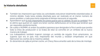 ● También les impresionó que todas las actividades estuvieran totalmente estandarizadas al
mínimo detalle. Cada tarea estaba diseñada para ser realizada en el menor número de
pasos posibles y cada paso tenía asignada el tiempo necesario al segundo.
● Aprendieron que lo más importante era preocuparse por la calidad, no por la cantidad. Que
lo último que querían en Japón era tener coches defectuosos en la línea que tendrían que
ser reparados posteriormente.
● De vuelta a NUMMI, el andon (la palabra japonesa que designaba la fina cuerda que paraba
toda la línea de producción si se tiraba de ella) se convirtió en un símbolo de la nueva
manera de trabajar.
● Los trabajadores también trajeron consigo un sentido de orgullo. Eran americanos, se
suponía que era el país más importante del mundo y estaban empeñados en que
fabricarían los coches de la máxima calidad.
● En diciembre de 1984 el primer coche, un Chevy Nova amarillo salió de la línea de montaje.
la historia detallada
 