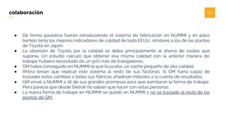 ● De forma paulatina fueron introduciendo el sistema de fabricación en NUMMI y en poco
tiempo tenía los mejores indicadores de calidad de todo EEUU, similares a los de las plantas
de Toyota en Japón.
● La obsesión de Toyota por la calidad se debía principalmente al ahorro de costes que
suponía. Un estudio calculó que obtener esa misma calidad con la anterior manera de
trabajar hubiera necesitado de un 50% más de trabajadores.
● GM había conseguido en NUMMI lo que buscaba, un coche pequeño de alta calidad.
● Ahora tenían que replicar este sistema al resto de sus factorías. Si GM fuera capaz de
trasladar estos cambios a todas sus fábricas añadirían millones a la cuenta de resultados.
● GM envió a NUMMI a 16 de sus grandes promesas para que asimilaran la forma de trabajar.
Pero parecía que desde Detroit no sabían qué hacer con estas personas.
● La nueva forma de trabajar en NUMMI se quedó en NUMMI y no se trasladó al resto de las
plantas de GM.
colaboración
 