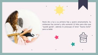 Rocío dio a luz a su primera hija y quiere amamantarla. Su
embarazo fue normal y sólo aumentó 12 kilos pero dice que
“quedó gorda”, además le preocupa el tener “buena leche”
para su bebé.
 