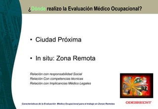 ¿Dónde realizo la Evaluación Médico Ocupacional?
Características de la Evaluación Médico Ocupacional para el trabajo en Zonas Remotas
• Ciudad Próxima
• In situ: Zona Remota
Relación con responsabilidad Social
Relación Con competencias técnicas
Relación con Implicancias Médico Legales
 