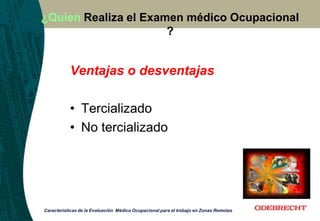 ¿Quien Realiza el Examen médico Ocupacional
?
Ventajas o desventajas
• Tercializado
• No tercializado
Características de la Evaluación Médico Ocupacional para el trabajo en Zonas Remotas
 