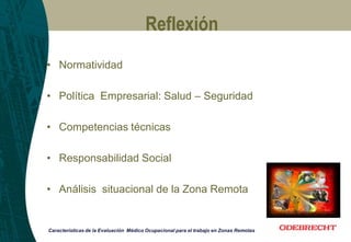 Reflexión
Características de la Evaluación Médico Ocupacional para el trabajo en Zonas Remotas
• Normatividad
• Política Empresarial: Salud – Seguridad
• Competencias técnicas
• Responsabilidad Social
• Análisis situacional de la Zona Remota
 