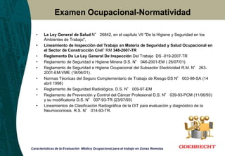 Examen Ocupacional-Normatividad
• La Ley General de Salud N° 26842, en el capítulo VII "De la Higiene y Seguridad en los
Ambientes de Trabajo",
• Lineamiento de Inspección del Trabajo en Materia de Seguridad y Salud Ocupacional en
el Sector de Construcción Civil” RM 348-2007-TR
• Reglamento De La Ley General De Inspección Del Trabajo DS -019-2007-TR
• Reglamento de Seguridad e Higiene Minera D.S. N° 046-2001-EM ( 26/07/01)
• Reglamento de Seguridad e Higiene Ocupacional del Subsector Electricidad R.M. N° 263-
2001-EM-VME (18/06/01).
• Normas Técnicas del Seguro Complementario de Trabajo de Riesgo DS N° 003-98-SA (14
abril 1998)
• Reglamento de Seguridad Radiológica. D.S. N° 009-97-EM
• Reglamento de Prevención y Control del Cáncer Profesional D.S. N° 039-93-PCM (11/06/93)
y su modificatoria D.S. N° 007-93-TR (23/07/93)
• Lineamientos de Clasificación Radiográfica de la OIT para evaluación y diagnóstico de la
Neumoconiosis. R.S. N° 014-93-TR.
Características de la Evaluación Médico Ocupacional para el trabajo en Zonas Remotas
 