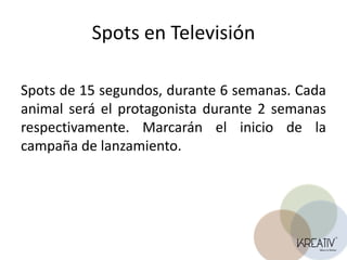 Spots en TelevisiónSpots de 15 segundos, durante 6 semanas. Cada animal será el protagonista durante 2 semanas respectivamente. Marcarán el inicio de la campaña de lanzamiento. 