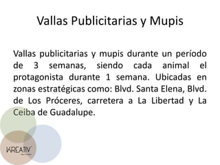 Vallas Publicitarias y MupisVallas publicitarias y mupis durante un período de 3 semanas, siendo cada animal el protagonista durante 1 semana. Ubicadas en zonas estratégicas como: Blvd. Santa Elena, Blvd. de Los Próceres, carretera a La Libertad y La Ceiba de Guadalupe.