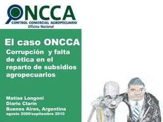 El caso ONCCA Corrupción  y falta de ética en el reparto de subsidios agropecuarios Matías Longoni Diario Clarín Buenos Aires, Argentina agosto 2009/septiembre 2010 