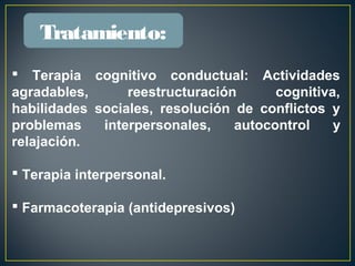  Terapia cognitivo conductual: Actividades
agradables, reestructuración cognitiva,
habilidades sociales, resolución de conflictos y
problemas interpersonales, autocontrol y
relajación.
 Terapia interpersonal.
 Farmacoterapia (antidepresivos)
Tratamiento:
 