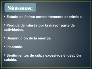  Estado de ánimo constantemente deprimido.
 Pérdida de interés por la mayor parte de
actividades.
 Disminución de la energía.
 Insomnio.
 Sentimientos de culpa excesivos e ideación
suicida.
Síntomas:
 