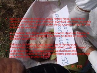 • Según el director de Medicina Legal, Pedro Franco, teniendo en 
cuenta los resultados de la necropsia, que duró seis horas, se podría 
concluir que el niño estuvo en poder de sus captores un par de días 
antes de ser asesinado. 
En el cadáver del niño se encontraron severos signos de hipoxia, lo 
que quiere decir que lentamente el menor se quedó sin oxígeno, 
establece la necropsia. 
El director de Medicina Legal agregó que la hipoxia pudo 
corresponder a una asfixia o estrangulamiento, o las dos causas 
• La identidad de Luis Santiago Lozano quedó plenamente 
confirmada, a través de sus huellas dactilares, pero adicionalmente 
se le practico una prueba de ADN 
 