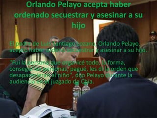 Orlando Pelayo acepta haber 
ordenado secuestrar y asesinar a su 
hijo 
El padre de Luis Santiago Lozano, Orlando Pelayo, 
aceptó haber ordenó secuestrar y asesinar a su hijo. 
"Fui la persona que organicé todo, la forma, 
conseguí las personas, pagué, les di la orden que 
desaparecieran al niño", dijo Pelayo durante la 
audiencia en el juzgado de Chía. 
 
