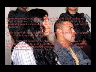 Momentos antes, en el mismo juzgado, la Fiscalía dictó medida de 
aseguramiento contra Jorge Orlando Ovalle, el otro sindicado por la 
muerte del bebé Luis Santiago Lozano. Este será recluido en la cárcel 
La Modelo. 
Ovalle aceptó el cargo de secuestro agravado que se le imputaba pero 
rechazó el de homicidio agravado. 
A los juzgados del municipio de Chía llegaron Orlando Pelayo Rincón, 
padre de Luis Santiago, y los presuntos autores materiales del hecho 
Martha Garzón y Jorge Orlando Ovalle, sindicado en otro caso, por 
acceso carnal violento en menor de 14 años. 
 