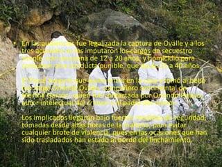 • En las audiencias fue legalizada la captura de Ovalle y a los 
tres acusados se les imputaron los cargos de secuestro 
simple, con una pena de 12 a 20 años; y homicidio para 
consumar otra conducta punible, que da de 25 a 40 años. 
El Fiscal aseguró que quien entró en la casa y tomó al bebé 
fue Jorge Orlando Ovalle, compañero sentimental de 
Martha Garzón, quien fue contactada por Orlando Pelayo, 
autor intelectual del crimen y el padre del menor. 
Los implicados llegaron bajo fuertes medidas de seguridad, 
tomadas desde altas horas de la mañana, para evitar 
cualquier brote de violencia, pues en las ocasiones que han 
sido trasladados han estado al borde del linchamiento. 
 