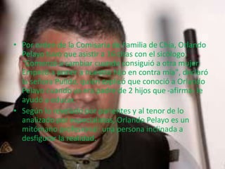 • Por orden de la Comisaría de Familia de Chía, Orlando 
Pelayo tuvo que asistir a 16 citas con el sicólogo. 
"Comenzó a cambiar cuando consiguió a otra mujer. 
Empezó a poner a nuestro hijo en contra mía", declaró 
la señora Pulido, quien explicó que conoció a Orlando 
Pelayo cuando ya era padre de 2 hijos que -afirma- le 
ayudó a educar. 
• Según lo revelado por parientes y al tenor de lo 
analizado por especialistas, Orlando Pelayo es un 
mitómano profesional: una persona inclinada a 
desfigurar la realidad. 
 
