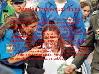 Asesino intelectual sínico 
• El 28 de septiembre se conoció la verdad: su padre, 
Orlando Pelayo, fue capturado como presunto 
implicado en el rapto de su hijo. confesó su 
participación e indicó que le pagó 500.000 pesos a su 
ex novia para que organizara el secuestro. Quiso que 
lo desaparecieran para no tener que volver a 
responder por sus gastos mensuales. Al otro día fue 
detenida Martha Lucía Garzón, quien recibió esa 
plata y fue una de las secuestradoras. En la medida en 
que se conocían estas graves noticias, la salud de la 
mamá del bebé empeoraba. Ivonne lozano tuvo que 
ser atendida por médicos y sicólogos. 
 