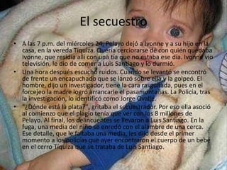 El secuestro 
• A las 7 p.m. del miércoles 24, Pelayo dejó a Ivonne y a su hijo en la 
casa, en la vereda Tíquiza. Quería cerciorarse de con quién quedaba 
Ivonne, que residía allí con una tía que no estaba ese día. Ivonne vio 
televisión, le dio de comer a Luis Santiago y lo durmió. 
• Una hora después escuchó ruidos. Cuando se levantó se encontró 
de frente un encapuchado que se lanzó sobre ella y la golpeó. El 
hombre, dijo un investigador, tiene la cara rasguñada, pues en el 
forcejeo la madre logró arrancarle el pasamontañas. La Policía, tras 
la investigación, lo identificó como Jorge Ovalle. 
• "¿Dónde está la plata?", gritaba el secuestrador. Por eso ella asoció 
al comienzo que el plagio tenía que ver con los 8 millones de 
Pelayo. Al final, los delincuentes se llevaron a Luis Santiago. En la 
fuga, una media del niño se enredó con el alambre de una cerca. 
Ese detalle, que le faltaba una media, les dijo desde el primer 
momento a los policías que ayer encontraron el cuerpo de un bebé 
en el cerro Tíquiza que se trataba de Luis Santiago. 
 