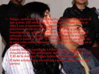 • Pelayo, confesaría después Martha Garzón, esperaba en el 
taxi a unos 150 metros de la vivienda. La mujer calmó al 
niño y con el hombre de la capucha abordaron el 
automóvil. Recorrieron la vía hasta el cerro y, creen los 
investigadores, probablemente el niño murió en el carro 
asfixiado con una bolsa. Pelayo confesó que la mujer se 
ofreció a matar al bebé: "Si quiere lo hago yo para que no 
le vaya a dar remordimiento", fue la frase consignada en el 
expediente. 
• Cuando habían transitado 1,9 kilómetros, arrojaron al 
chiquillo en el sitio donde ayer terminó la búsqueda, a las 
7:30 de la mañana. Pelayo había descrito el lugar. 
• El bebé estaba entre el rastrojo, a unos cuatro metros del 
camino 
 