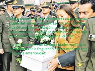 • Declaraciones de tres informantes en el caso del 
plagio del menor Luis Santiago Lozano, afirman 
que Orlando Pelayo Rincón, su padre, buscó a 
varios sicarios para que se deshicieran de su hijo, 
pero sólo uno aceptó cometer el crimen. 
Las informaciones de las autoridades confirman 
que Pelayo venía fraguando este crimen con tres 
meses de anterioridad. 
 