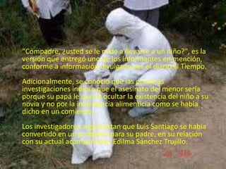 • 
“Compadre, ¿usted se le mide a llevarse a un niño?", es la 
versión que entregó uno de los informantes en mención, 
conforme a información divulgada por el diario El Tiempo. 
Adicionalmente, se conoció que las primeras 
investigaciones indican que el asesinato del menor sería 
porque su papá le quería ocultar la existencia del niño a su 
novia y no por la inasistencia alimenticia como se había 
dicho en un comienzo. 
Los investigadores argumentan que Luis Santiago se había 
convertido en un problema para su padre, en su relación 
con su actual acompañante, Edilma Sánchez Trujillo. 
 