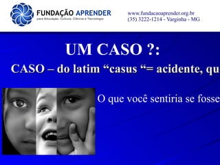 www.fundacaoaprender.org.br
                     (35) 3222-1214 - Varginha - MG




         UM CASO ?:
CASO – do latim “casus “= acidente, que
                                    qu

               O que você sentiria se fosse
 