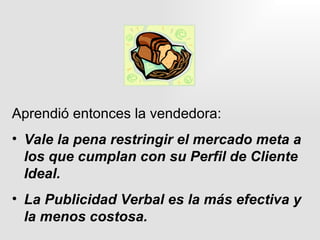 Aprendió entonces la vendedora: Vale la pena restringir el mercado meta a los que cumplan con su Perfil de Cliente Ideal. La Publicidad Verbal es la más efectiva y la menos costosa. 