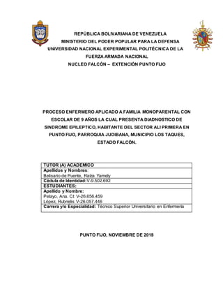 REPÚBLICA BOLIVARIANA DE VENEZUELA
MINISTERIO DEL PODER POPULAR PARA LA DEFENSA
UNIVERSIDAD NACIONAL EXPERIMENTAL POLITÉCNICA DE LA
FUERZA ARMADA NACIONAL
NUCLEO FALCÓN – EXTENCIÓN PUNTO FIJO
PROCESO ENFERMERO APLICADO A FAMILIA MONOPARENTAL CON
ESCOLAR DE 9 AÑOS LA CUAL PRESENTA DIADNOSTICO DE
SINDROME EPILEPTICO, HABITANTE DEL SECTOR ALI PRIMERA EN
PUNTO FIJO, PARROQUIA JUDIBANA, MUNICIPIO LOS TAQUES,
ESTADO FALCÓN.
TUTOR (A) ACADÉMICO
Apellidos y Nombres:
Belisario de Puente, Raíza Yamely
Cédula de Identidad:V-9.502.692
ESTUDIANTES:
Apellido y Nombre:
Pelayo, Ana. CI: V-26.656.459
López, Rubnelis V-26.057.446
Carrera y/o Especialidad: Técnico Superior Universitario en Enfermería
PUNTO FIJO, NOVIEMBRE DE 2018
 
