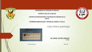 Caso clínico patología
UNIVERSIDAD AUTONOMA DE SINALOA
HOSPITAL CIVIL DE CULIACAN
CENTRO DE INVESTIGACIÓN Y DOCENCIA EN CIENCIAS DE LA
SALUD
OTORRINOLARINGOLOGIA Y CIRUGIA DE CABEZA Y CUELLO
DR. ANGEL CASTRO URQUIZO
R1 ORL
CULIACAN SINALOA ABRIL 2016
 