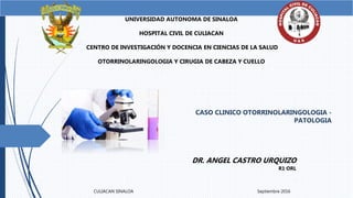 CASO CLINICO OTORRINOLARINGOLOGIA -
PATOLOGIA
UNIVERSIDAD AUTONOMA DE SINALOA
HOSPITAL CIVIL DE CULIACAN
CENTRO DE INVESTIGACIÓN Y DOCENCIA EN CIENCIAS DE LA SALUD
OTORRINOLARINGOLOGIA Y CIRUGIA DE CABEZA Y CUELLO
DR. ANGEL CASTRO URQUIZO
R1 ORL
CULIACAN SINALOA Septiembre 2016
 