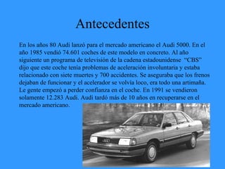 Antecedentes En los años 80 Audi lanzó para el mercado americano el Audi 5000. En el año 1985 vendió 74.601 coches de este modelo en concreto. Al año siguiente un programa de televisión de la cadena estadounidense  “CBS” dijo que este coche tenía problemas de aceleración involuntaria y estaba relacionado con siete muertes y 700 accidentes. Se aseguraba que los frenos dejaban de funcionar y el acelerador se volvía loco, era todo una artimaña. Le gente empezó a perder confianza en el coche. En 1991 se vendieron solamente 12.283 Audi. Audi tardó más de 10 años en recuperarse en el mercado americano. 