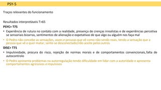 PSY-5
Traços relevantes do funcionamento
Resultados interpretáveis T>65
PSYC= T75
• Experiência de rutura no contato com a realidade, presença de crenças irrealistas e de experiências percetiva
se sensoriais bizarras, sentimentos de alienação e expetativas de que algo ou alguém nos faça mal
• O Pedro não concebe as sensações, vozes e pessoas que vê como não sendo reais, tendo a sensação que a
pessoa que vê o quer matar; sente-se desconectado/não aceite pelos outros
DISC= T71
• Impulsividade, procura do risco, rejeição de normas morais e de comportamentos convencionais,falta de
autocontrolo
• O Pedro apresenta problemas na autorregulação tendo dificuldade em lidar com a autoridade e apresenta
comportamentos agressivos eimpulsivos
 