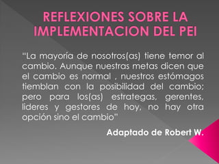 “La mayoría de nosotros(as) tiene temor al
cambio. Aunque nuestras metas dicen que
el cambio es normal , nuestros estómagos
tiemblan con la posibilidad del cambio;
pero para los(as) estrategas, gerentes,
lideres y gestores de hoy, no hay otra
opción sino el cambio”
                   Adaptado de Robert W.
 