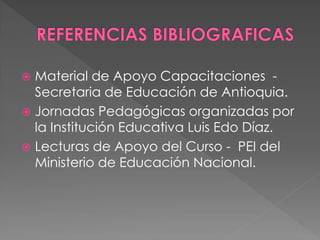  Material de Apoyo Capacitaciones -
  Secretaria de Educación de Antioquia.
 Jornadas Pedagógicas organizadas por
  la Institución Educativa Luis Edo Díaz.
 Lecturas de Apoyo del Curso - PEI del
  Ministerio de Educación Nacional.
 