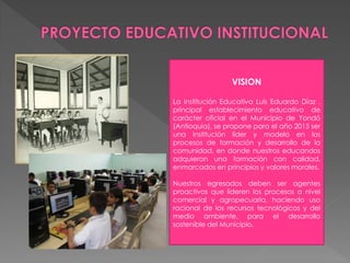 VISION

La Institución Educativa Luis Eduardo Díaz ,
principal establecimiento educativo de
carácter oficial en el Municipio de Yondó
(Antioquia), se propone para el año 2015 ser
una institución líder y modelo en los
procesos de formación y desarrollo de la
comunidad, en donde nuestros educandos
adquieran una formación con calidad,
enmarcados en principios y valores morales.

Nuestros egresados deben ser agentes
proactivos que lideren los procesos a nivel
comercial y agropecuaria, haciendo uso
racional de los recursos tecnológicos y del
medio ambiente, para el desarrollo
sostenible del Municipio.
 