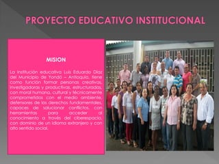 MISION

La Institución educativa Luis Eduardo Díaz
del Municipio de Yondó – Antioquia, tiene
como función formar personas creativas,
investigadoras y productivas, estructuradas,
con moral humana, cultural y técnicamente
comprometidas con el medio ambiente,
defensores de los derechos fundamentales,
capaces de solucionar conflictos, con
herramientas        para    acceder       al
conocimiento a través del ciberespacio,
con dominio de un idioma extranjero y con
alto sentido social.
 