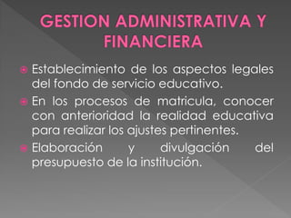  Establecimiento de los aspectos legales
  del fondo de servicio educativo.
 En los procesos de matricula, conocer
  con anterioridad la realidad educativa
  para realizar los ajustes pertinentes.
 Elaboración       y     divulgación    del
  presupuesto de la institución.
 