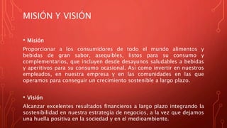 MISIÓN Y VISIÓN
• Misión
Proporcionar a los consumidores de todo el mundo alimentos y
bebidas de gran sabor, asequibles, listos para su consumo y
complementarios, que incluyen desde desayunos saludables a bebidas
y aperitivos para su consumo ocasional. Así como invertir en nuestros
empleados, en nuestra empresa y en las comunidades en las que
operamos para conseguir un crecimiento sostenible a largo plazo.
• Visión
Alcanzar excelentes resultados financieros a largo plazo integrando la
sostenibilidad en nuestra estrategia de negocios, a la vez que dejamos
una huella positiva en la sociedad y en el medioambiente.
 