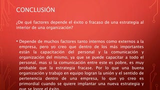 CONCLUSIÓN
¿De qué factores depende el éxito o fracaso de una estrategia al
interior de una organización?
• Depende de muchos factores tanto internos como externos a la
empresa, pero yo creo que dentro de los más importantes
están la capacitación del personal y la comunicación y
organización del mismo, ya que se puede capacitar a todo el
personal, mas si la comunicación entre este es pobre, es muy
probable que la estrategia fracase. Por lo que una buena
organización y trabajo en equipo logran la unión y el sentido de
pertenencia dentro de una empresa, lo que yo creo es
primordial cuando se quiere implantar una nueva estrategia y
 