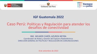 IGF Guatemala 2022
Caso Perú: Políticas y Regulación para atender los
desafíos de conectividad
ING. WILMER CARÓL AZURZA NEYRA
Coordinador de Redes y Gestión del Espectro Radioeléctrico
DIRECCIÓN GENERAL DE POLÍTICAS Y REGULACIÓN EN COMUNICACIONES
8 de setiembre de 2022
 