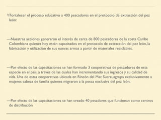 ∀Fortalecer el proceso educativo a 400 pescadores en el protocolo de extracción del pez
león:
—Nuestras acciones generaron el interés de cerca de 800 pescadores de la costa Caribe
Colombiana quienes hoy están capacitados en el protocolo de extracción del pez león, la
fabricación y utilización de sus nuevas armas a partir de materiales reciclables.
—Por efecto de las capacitaciones se han formado 3 cooperativas de pescadores de esta
especie en el país, a través de las cuales han incrementando sus ingresos y su calidad de
vida. Una de estas cooperativas ubicada en Rincón del Mar, Sucre, agrupa exclusivamente a
mujeres cabeza de familia quienes migraron a la pesca exclusiva del pez león.
—Por efecto de las capacitaciones se han creado 40 pesadores que funcionan como centros
de distribución
 
