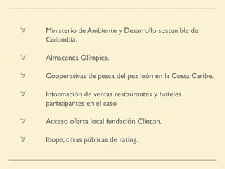 ∀ Ministerio de Ambiente y Desarrollo sostenible de
Colombia.
∀ Almacenes Olímpica.
∀ Cooperativas de pesca del pez león en la Costa Caribe.
∀ Información de ventas restaurantes y hoteles
participantes en el caso
∀ Acceso oferta local fundación Clinton.
∀ Ibope, cifras públicas de rating.
 