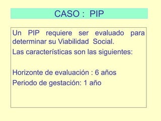 CASO : PIP
Un PIP requiere ser evaluado para
determinar su Viabilidad Social.
Las características son las siguientes:
Horizonte de evaluación : 6 años
Periodo de gestación: 1 año
 