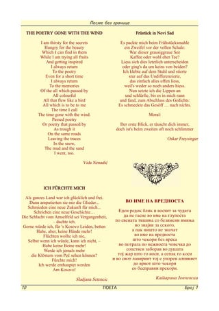 Pesme bez granica

     THE POETRY GONE WITH THE WIND                          Früstück in Novi Sad
          I am thirsty for the secrets              Es packte mich beim Frühstücksmahle
             Hungry for the beauty                    ein Zweifel vor der vollen Schale:
           Which I can find in them                      War dieser grausiggraue See
          While I am trying all fruits                    Kaffee oder wohl eher Tee?
              And getting inspired                  Liess sich dies letztlich unterscheiden
                 I always return                     oder ging's da um keins von beiden?
                  To the poetry                      Ich klebte auf dem Stuhl und stierte
             Even for a short time                       stur auf das Undifferenzierte,
                 I always return                          das einfach alles offen liess,
                To the memories                       weil's weder so noch anders hiess.
          Of the all which passed by                     Nun setzte ich die Lippen an
                  All colourful                        und schlürfte, bis es in mich rann
            All that flew like a bird              und fand, zum Abschluss des Gedichts:
           All which is to be to me                Es schmeckte das Gesöff … nach nichts.
                 The time I call
         The time gone with the wind.                              Moral:
                  Passed poetry
           Or poetry that passed by                 Der erste Blick, er täuscht dich immer,
                   As trough it                   doch ist's beim zweiten oft noch schlimmer
               On the same roads
               Leaving the traces                                            Oskar Freysinger
                   In the snow,
             The mud and the sand
                   I went, too.

                                 Vida Nenadi}




           ICH FÜRCHTE MICH
 Als ganzes Land war ich glücklich und frei.
    Dann amputierten sie mir die Glieder...            VO IME NA VREDNOSTA
   Schmieden eine neue Zukunft für mich...
      Schrieben eine neue Geschichte…               Eden redok blik i voshit za ~udata
Die Schlacht vom Amselfeld sei Vergangenheit,          da ne gasne vo ime na gluposta
                 - dachte ich.                    po svenata ti{ina so bezimeni imiwa
Gerne würde ich, für 's Kosovo Leiden, betten                no znajni za sekogo,
        Habe, aber, keine Hände mehr!                      a pak ni{to ne zna~at
            Flüchten wollte ich nie,                        vo ime na vrednosta
   Selbst wenn ich würde, kann ich nicht, -                {to ~ekori bez vrska
           Habe keine Beine mehr!                   vo potraga po ne`nosta ~ove~ka do
            Werde ich jemals mehr                       sopstven zaborav vo du{ata
     die Klöstern vom Pe} sehen können?             toj `ar {to go nosi, a sepak go kosi
                Fürchte mich!                    i vo siot lavirint toj e uporen alpinist
         Ich werde enthauptet werden                        do vrvot {to ~ekori
                 Am Kosovo!                                so bespravni prekori.

                             Sladjana Setencic                         Katarina Jov~evska

10                                         POETA                                       Broj 1
 