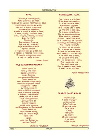 POETSKO SRCE

                   KU]A                            NEPREBOLNA RANA
         Tek {to je ku}u podigao,                  Ima ne{to {to je ja~e
         Ku}a je po~ela da pada.                   I od mene i od svijeta,
  Okrenuo se od svog prepla{enog srca              To je tuga {to te nema,
      i u`urbano zapo~eo da unosi                    Sre}o moja oduzeta.
       sve {to je moglo podupreti,                 Ima ne{to {to je ve}e
          zadr`ati od zaborava:                    Od planeta i svemira,
    i ribe, i ptice, i zveri, i biqe,               To je rana neprebolna
      i `ene, i decu, planine, reke,               Pa mi du{a nema mira.
     neba, i {ume, i pesmu, i osmeh,                Ima ne{to u grudima
               radost, i tugu.                    [to ih kida svake no}i,
                 Unosio je.                      To je ~e`wa da se vrati{
           Grozni~avo. Strasno.                  A znam da mi ne}e{ do}i.
           Sve dok mu se pogled                     Ima ne{to nemogu}e
          nije i{~a{io o gomile                    Ne mo`e se da opi{e,
               krhkih stvari,                     To je `eqa da te vidim
      i nije znao {ta da unese jo{.               A znam da te nema vi{e.
    U prazan je prostor uneo zemqu.              Ima zvijezda {to mi sija
        I kada je zemqom napunio,                  I na nebu kad je tama,
          i sam se u ku}u uselio.                   To je zjena tvoga oka -
                            Zlatko Vasi}         [to me svuda prati mama.
                                                     Ima rana ima tuga
         NAD KOLEVKOM BALKANA                        Ima jecaj, suza ima
                                                  Kad te tu`no zovem, mama
                 Bo`e, ~uje{ li                    A niko se ne odaziva.
                kako u ime Tvoje
                odzvawa molitva                                 Zorka ^orda{evi}
                  povrh bo`ura,
            nad kolevkom Balkana.
                 Bo`e, ~uje{ li
          kako nova opela prizivaju
           oni {to ispuweni tobom
               nikad biti ne}e?
               O, bo`e, zna{ li
           kako za tvojim pogledom
            vape zgari{ta hramova
            i Kosovo, kao raspe}e?                PRAED BAJKO ILIJI
             Bo`e, gde li je sada
             Tvoje svevide}e oko,                       Lijepo li je
                da vidi kako se                       U sebe pogledat'
                 suzama bezdana                         A jo{ qep{e
              umiva poqe {iroko                        Vi|et' ~ojstvo
         od Vidovdana do Vidovdana?                    I qepotu du{e
                 Bo`e, ~uje{ li                          Pa je |eci
              kako korewe ~upaju,                          Svojoj
             kako se Tebe ne boje,                       Podijelit'
                    kako me|e                            Da osjete
                      kroje,                          [to je svjetlost
              tamo, gde Kosovo je,                       I da vi|u
                 srpsko i Tvoje?                        Kojim putem

                       Milanka Golubovi}                        Marija [korni~ki
Broj 1                                POETA                                   15
 