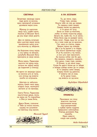 POETSKO SRCE

             SVETIWA                                  A LA JESEWIN

     Zatreperi zvijezda sjajna                          Tu, do mene, sedi.
       pade dole sa visina,                            Glavu gore, u`ivaj.
     kroz prozor~i} uplakana                      Ni{ta tebe ne sme da najedi.
       dozivala majka sina.                          Ti svira~u samo sviraj.
                                                    Sviraj pesme od davnina,
        Mjesecu je {aputala                            a ti du{o ne tuguj.
      svoju tugu, sudbe klete,                     Bila si znam sa mnogima,
      molila je Vi{weg Boga                      no}as se mome pijanstvu raduj.
     da jo{ vidi svoje dijete.                 Zagrli me, qubi me, to je zanos.
                                                Nema bola kad se razvrat `eli.
      Dok se mjesec kotrqao                   Nema ni~eg. Hajde, vuci me za nos.
     kroz {aptaje majke mile,                    Ja i tome znam da se veselim.
      zanijemi{e wene usne                         Gle, kako si slatka, jedra.
     {to molitvu su zborile.                        Vidim gori{ od po`ude.
                                                  Daj i ja }u rukom u ta nedra,
      Na bijelome kowu majka                      {to mnoge promeni{e qude.
       u snu krenu na veseqe,                      I ja }u skokom u taj pakao,
      {apu}u}i Vi{wem Bogu                         o o~i {to la` prosipate.
      prenijela je svoje `eqe.                    Za muziku no}as sve bi dao.
                                                Hej svira~i, svirajte, svirajte.
       Mila majko, Paraskeva                      Ati du{o, glavu gore, u`ivaj.
       za{titi mi djecu moju,                      I bli`e, tu do mene sedi.
       ispuni mi zadwu `equ                    Sutra }e drugi pesme da ti zbore
       da izdahnem u spokoju.                 i mo`da {amar osmeh da ti sledi.
                                                   A ti svira~u samo sviraj.
     Ne vrati se zvijezda sjajna                    Sviraj pesme od davnina.
       sa visina {to je pala,                         U `ivotu sve je igra.
       niz liticu od `ivota                             Ja }u daqe pijan,
        gase}i se kotrqala.                           od `ivota ko od vina

        [aptaji su za}utali                                   Qubodrag Obradovi}
      mjesec tu`an ~eka zoru,
      hladno lice, nasmijano
      zaspalo je na prozoru.

      Sveta Petko, Paraskeva
      za{titnice djece, mila,                            PROMETEJ
     na majku me Ti podsje}a{
        i Ona je takva bila.                         Prikovani za stenu
                                                      vlastite ta{tine
       Dragi Bo`e, spasio~e                          prokliwemo vatru
      i Tebi se mnogo molim,                          koja raskrinkava
        sa~uvaj mi uspomene                        u qubav prema qudima
      na Svetiwu koju volim.                       preru{eno samoqubqe.
                                                    Uzalud dozivamo Had
                        Milisav uri}                     neume}a.
                                                        Orao savesti
                                                      kquje nam utrobu.

                                                                   Neda Kova~evi}

16                                    POETA                                  Broj 1
 