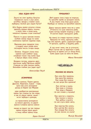 Ponosno predstavqamo POETU

           JO[ JEDAN KRUG                                 PRO[LOST

     Za{to mi opet vra}a{ belutke            Ve} odavno lipa stara ne miri{e,
      moravskih skuta i ukus rose;          To prole}e pro|e sa vihorom lakim,
     upli}e{ zvezde u plamen kose;           A jo{ miris onaj moja du{a di{e,
   `ubori{ pesmom dok sedim }utke?         Probudi se ~e`wa sa prole}em svakim.
    [to budi{ rumen usnulih htewa,             Davno pro{lo vreme ~eka me u ~ami
     jaro{}u `udwe mrvi{ ti{inu                 I blista k'o suza nevinoga roba,
       u mojoj tami i mome vinu,               Samo katkad nazrem iskricu u tami
    ne`alno skriva{ staze spasewa?              I osetim miris prohujalog doba.
     Prosta ti du{a grehove mno`i
                                             Na svakoj se stvari pau~ine splelo,
      ose}am nemir svuda po ko`i
                                              Pra{ina po tihoj, oronuloj sobi,
    slomqena strepim nadomak vira.         Gde smo jednom, dragi, uzdahnuli vrelo
      Varqiva reka predajom te~e,            I pri~ali, sre}ni, o budu}oj dobi.
       u modroj ~a{i umire ve~e
     posledwe misli gitara svira.            A sad ni~eg nema, sve je utihnulo,
                                            Moje slutwe sve su mra~nije i te`e,
      Osmeha bludnog otapa pena            Rasplinu se vreme {to je nekad bilo,
        kamene suze ozeblog srca,            Samo jedna suza za wega me ve`e.
     izgubqen ponos pod wima grca
       i bri{e obris moga imena.                                    Ivana Petkovi}

     Bezdani pogled, hajdu~ki drug,
    `estinom qubi! Vrte{ka kre}e!
     Stresam sa sebe pahuqe sre}e,
    bezna|em pla}am jo{ jedan krug!
                       Aleksandra Peji}
                                                     PESNIK IZ INATA

                                                     Kao kosa bez pramena,
              JEZIKRVQE                               Kao ruka bez ramena,
                                                      Kao wiva bez semena
      Tarom kamewe, Pivom drvqe,                   -Ja sam vatra bez kremena!
    Drinom, Neretvom, Savom - glave,
        kroz ovo usko jezikrvqe                        Kao leptir u oxaku,
       dosad se barem tri Morave                       Kao muva u stomaku,
                                                       Kao voda u bardaku
       krvi razbratske razgrana{e                   -Ja sam pliva~ u muqaku!
     prema tri slivqa ka tri mora,
      a sve iz jednog vrela, na{eg -                 Kao kristal u marketu,
         istog `ubora i romora,                       Kao poklon u paketu,
        iz mrzoslovqa jezikrvnih                       Kao dobo{ u ruletu
       (u vlasti drugih), iz jaruge                 -Ja sam sluga ovom svetu.
     Ju`nih Slovena vje~no kivnih
                                                     Kao majstor bez alata,
     makar na jednog od tri tvorca                   Kao {uster bez zanata,
        prema kojima jedni druge                     Kao vladar bez senata
       i pi{u nebom krvqu koca.                     -Ja sam pesnik iz inata!

                           Zoran Kosti}                              Miloje Veqovi}
Broj 1                                 POETA                                       21
 