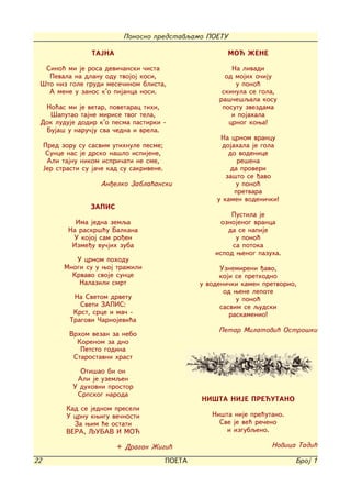 Ponosno predstavqamo POETU

                    TAJNA                                    MO] @ENE

  Sino} mi je rosa devi~anski ~ista                           Na livadi
   Pevala na dlanu odu tvojoj kosi,                         od mojih o~iju
 [to niz gole grudi mese~inom blista,                          u pono}
   A mene u zanos k'o pijanca nosi.                        skinula se gola,
                                                          ra{~e{qala kosu
  No}as mi je vetar, povetarac tihi,                       posutu zvezdama
   [aputao tajne mirise tvog tela,                            i pojahala
 Dok luduje dodir k'o pesma pastirki -                       crnog kowa!
  Buja{ u naru~ju sva ~edna i vrela.
                                                           Na crnom vrancu
     Pred zoru su sasvim utihnule pesme;                    dojahala je gola
      Sunce nas je drsko na{lo ispijene,                      do vodenice
      Ali tajnu nikom ispri~ati ne sme,                          re{ena
     Jer strasti su ja~e kad su sakrivene.                     da proveri
                                                             za{to se |avo
                      An|elko Zabla}anski                       u pono}
                                                                pretvara
                                                          u kamen vodeni~ki!
                   ZAPIS
                                                              Pustila je
              Ima jedna zemqa                              oznojenog vranca
            Na raskr{}u Balkana                              da se napije
             U kojoj sam ro|en                                 u pono}
             Izme|u vu~jih zuba                               sa potoka
                                                         ispod wenog pazuha.
              U crnom pohodu
           Mnogi su u woj tra`ili                          Uznemireni |avo,
             Krvavo svoje sunce                            koji se prethodno
               Nalazili smrt                         u vodeni~ki kamen pretvorio,
                                                            od wene lepote
              Na Svetom drvetu                                  u pono}
                Sveti ZAPIS:                               sasvim se qudski
              Krst, srce i ma~ -                              raskamenio!
             Tragovi ^arnojevi}a
                                                          Petar Milatovi} Ostro{ki
             Vrhom vezan za nebo
               Korenom za dno
                Petsto godina
              Starostavni hrast

                Oti{ao bi on
               Ali je uzemqen
              U duhovni prostor
               Srpskog naroda
                                                     NI[TA NIJE PRE]UTANO
            Kad se jednom preseli
            U crnu kwigu ve~nosti                       Ni{ta nije pre}utano.
              Za wim }e ostati                            Sve je ve} re~eno
            VERA, QUBAV I MO]                               i izgubqeno.

                            + Dragan @igi}                               Novica Tadi}

22                                           POETA                              Broj 1
 