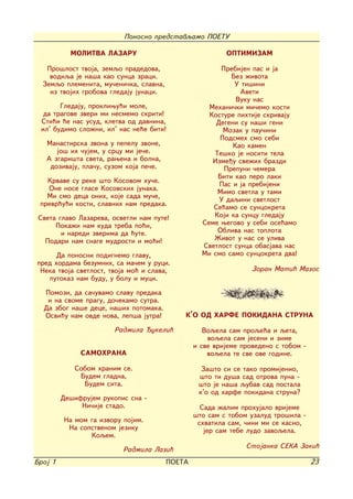 Ponosno predstavqamo POETU

           MOLITVA LAZARU                                OPTIMIZAM

   Pro{lost tvoja, zemqo pradedova,                    Prebijen pas i ja
    vodiqa je na{a kao sunca zraci.                       Bez `ivota
  Zemqo plemenita, mu~eni~ka, slavna,                      U ti{ini
    iz tvojih grobova gledaju junaci.                        Aveti
                                                            Vuku nas
       Gledaju, prokliwu}i mole,                    Mehani~ki mi~emo kosti
  da tragove zveri mi nesmemo skriti!               Kosture pihtije skrivaju
 Sti}i }e nas usud, kletva od davnina,                Degeni su na{i geni
 il' budimo slo`ni, il' nas ne}e biti!                  Mozak u pau~ini
                                                       Podsmeh smo sebi
   Manastirska zvona u pepelu zvone,                       Kao kamen
      jo{ ih ~ujem, u srcu mi je~e.                  Te{ko je nositi tela
   A zgari{ta sveta, rawena i bolna,                 Izme|u sve`ih brazdi
    dozivaju, pla~u, suzom koja pe~e.                   Prepuni ~emera
                                                      Biti kao pero laki
   Krvave su reke {to Kosovom hu~e.
                                                       Pas i ja prebijeni
   One nose glase Kosovskih junaka.
                                                      Mimo svetla u tami
   Mi smo deca onih, koje sada mu~e,
                                                       U daqini svetlost
 prevr}u}i kosti, slavnih nam predaka.               Se}amo se suncokreta
 Sveta glavo Lazareva, osvetli nam pute!             Koji ka suncu gledaju
      Poka`i nam kuda treba po}i,                 Seme wegovo u sebi ose}amo
        i naredi zverima da }ute.                     Obliva nas toplota
   Podari nam snage mudrosti i mo}i!                 @ivot u nas se uliva
                                                  Svetlost sunca obasjava nas
      Da ponosni podignemo glavu,                 Mi smo samo suncokreta dva!
pred hordama bezumnih, sa ma~em u ruci.
 Neka tvoja svetlost, tvoja mo} i slava,                         Zoran Mati} Mazos
   putokaz nam budu, u bolu i muci.

  Pomozi, da sa~uvamo slavu predaka
   i na svome pragu, do~ekamo sutra.
  Da zbog na{e dece, na{ih potomaka.
  Osvi}u nam ovde nova, lep{a jutra!        K'O OD HARFE POKIDANA STRUNA

                       Radmila ukeli}             Voqela sam proqe}a i qeta,
                                                    voqela sam jeseni i zime
                                                i sve vrijeme provedeno s tobom -
              SAMOHRANA                             voqela te sve ove godine.

            Sobom hranim se.                      Za{to si se tako promijenio,
             Budem gladna,                       {to ti du{a sad otrova puna -
              Budem sita.                        {to je na{a qubav sad postala
                                                 k'o od harfe pokidana struna?
         De{ifrujem rukopis sna -
              Ni~ije stado.                       Sada `alim prohujalo vrijeme
                                                {to sam s tobom uzalud tro{ila -
         Na mom ga izvoru pojim.                 shvatila sam, ~ini mi se kasno,
          Na sopstvenom jeziku                     jer sam tebe ludo zavoqela.
                Koqem.
                                                               Stojanka SEKA Zaki}
                          Radmila Lazi}
Broj 1                                  POETA                                       23
 