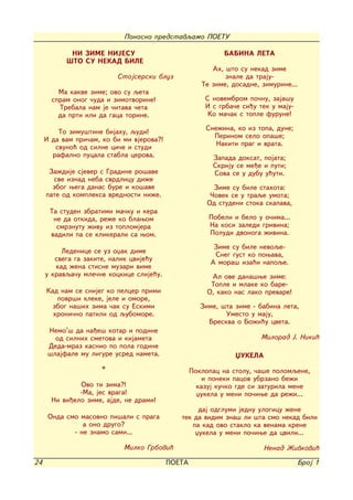 Ponosno predstavqamo POETU

            NI ZIME NIJESU                                   BABINA LETA
           [TO SU NEKAD BILE
                                                         Ah, {to su nekad zime
                          Stojserski bluz                    znale da traju-
                                                      Te zime, dosadne, zimurine...
         Ma kakve zime; ovo su qeta
       spram onog ~uda i zimotvorine!                  S novembrom po~nu, zaja{u
         Trebala nam je ~itava ~eta                    I s grba~e si|u tek u maju-
         da prti ili da gaca torine.                    Ko ma~ak s tople furune!

                                                       Sne`ina, ko iz topa, dune;
         To zimu{tine bijahu, qudi!
                                                         Perinom selo opa{e;
     I da vam pri~am, ko bi mi vjerova?!
        svuno} od silne ci~e i studi                      Nakiti prag i vrata.
       rafalno pucala stabla cerova.                     Zapada doksat, pojata;
                                                         Skriju se me|e i puti;
      Za`dije sjever s Gradine ro{ave                    Sova se u dubu u}uti.
       sve iznad neba svrdlicu di`e
       zbog wega danas bure i ko{ave                      Zime su bile stahota:
     pate od kompleksa vrednosti ni`e.                   ^ovek se u traqe umota;
                                                        Od studeni stoka skapava,
      Ta studen zbratimi ma~ku i kera
       ne da otkida, re`e ko blawom                     Pobeli i belo u o~ima...
        smrznutu `ivu iz toplomjera                     Na kosi zaledi grivina;
      vadili pa se klikerali sa wom.                    Poludi dvonoga `ivina.

                                                          Zime su bile nevoqe-
          Ledenice se uz oxak dime                        Sneg gust ko powava,
        svega ga zakite, nalik cvije}u
                                                         A mora{ iza}i napoqe.
        kad `ena stisne muzari vime
     u kravqa~u mle~ne kockice slije}u.                  Al ove dana{we zime:
                                                         Tople i mlake ko bare-
     Kad nam se snijeg ko pelcer primi                  O, kako nas lako prevare!
        povr{i kleke, jele i omore,
      zbog na{ih zima ~ak su Eskimi                   Zime, {ta zime - babina leta,
       hroni~no patili od qubomore.                          Umesto u maju,
                                                        Breskva o Bo`i}u cveta.
      Nemo'{ da na|e{ kotar i podine
        od silnih smetova i kijameta                                   Milorad J. Niki}
      Deda-mraz kasnio po pola godine
      {lajfale mu ligure usred nameta.                          XUKELA
                     *                             Poklopac na stolu, ~a{e polomqene,
                                                       i poneki pacov ubrzano be`i
               Ovo ti zima?!                         kazuj ku~ko gde si zaturila mene
               -Ma, jes vraga!                       xukela u meni po~iwe da re`i...
       Ni vi|elo zime, ajde, ne drami!
                                                   daj odglumi jednu ulogicu `ene
      Onda smo masovno pi{ali s praga         tek da vidim zna{ li {ta smo nekad bili
                a ono drugo?                     pa kad ovo staklo ka venama krene
             - ne znamo sami...                   xukela u meni po~iwe da cvili...

                            Milko Grbovi}                               Nenad @ivkovi}

24                                         POETA                                     Broj 1
 