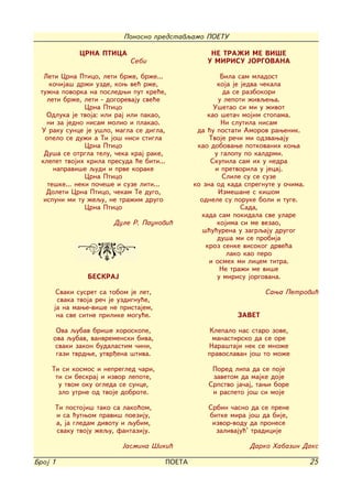 Ponosno predstavqamo POETU

             CRNA PTICA                            NE TRA@I ME VI[E
                            Sebi                  U MIRISU JORGOVANA

  Leti Crna Ptico, leti br`e, br`e...                  Bila sam mladost
    ko~ija{ dr`i uzde, kow ve} r`e,                   koja je jedva ~ekala
 tu`na povorka na posledwi put kre}e,                   da se razbokori
   leti br`e, leti - dogorevaju sve}e                 u lepoti `ivqewa.
               Crna Ptico                           U{etao si mi u `ivot
   Odluka je tvoja: ili raj ili pakao,            kao {eta~ mojim stopama.
   ni za jedno nisam molio i plakao.                   Ni slutila nisam
 U raku sunce je u{lo, magla se digla,         da }u postati Amorov rawenik.
  opelo se du`i a Ti jo{ nisi stigla               Tvoje re~i mi odzvawaju
               Crna Ptico                      kao dobovawe potkovanih kowa
  Du{a se otrgla telu, ~eka kraj rake,               u galopu po kaldrmi.
 klepet tvojih krila presuda }e biti...            Skupila sam ih u nedra
     napravi{e qudi i prve korake                    i pretvorila u jecaj.
               Crna Ptico                               Slile su se suze
   te{ke... neki po~e{e i suze liti...        ko zna od kada spregnute u o~ima.
   Doleti Crna Ptico, ~ekam Te dugo,                  Izme{ane s ki{om
  ispuni mi tu `equ, ne tra`im drugo            odnele su poruke boli i tuge.
               Crna Ptico                                     Sada,
                                                kada sam pokidala sve ulare
                       Dule R. Paunovi}               kojima si me vezao,
                                                 {}u}urena u zagrqaju drugog
                                                      du{a mi se probija
                                                  kroz senke visokog drve}a
                                                         lako kao pero
                                                   i osmeh mi licem titra.
                                                       Ne tra`i me vi{e
               BESKRAJ                                u mirisu jorgovana.

      Svaki susret sa tobom je let,                                Sawa Petrovi}
      svaka tvoja re~ je uzdignu}e,
     ja na mawe-vi{e ne pristajem,
      na sve sitne prilike mogu}e.                         ZAVET

      Ova qubav bri{e horoskope,                   Klepalo nas staro zove,
     ova qubav, vanvremenski biva,                  manastirsko da se ore
      svaki zakon budalastim ~ini,                Nara{taji nek se mno`e
      gazi tvrdwe, utvr|ena {tiva.                pravoslavan jo{ to mo`e

     Ti si kosmos i nepregled ~ari,                Pored lipa da se poje
      ti si beskraj i izvor lepote,                zavetom da majke doje
       u tvom oku ogleda se sunce,                Srpstvo ja~aj, tawi bore
       zlo utrne od tvoje dobrote.                 i raspeto jo{ si moje

     Ti postoji{ tako sa lako}om,                 Srbin ~asno da se prene
     i sa }utwom pravi{ poeziju,                  bitke mira jo{ da bije,
     a, ja gledam divotu i qubim,                  izvor-vodu da pronese
     svaku tvoju `equ, fantaziju.                   zalivaju}' tradicije

                         Jasmina [iki}                        Darko Habazin Daks

Broj 1                                POETA                                       25
 